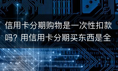 信用卡分期购物是一次性扣款吗? 用信用卡分期买东西是全额付嘛
