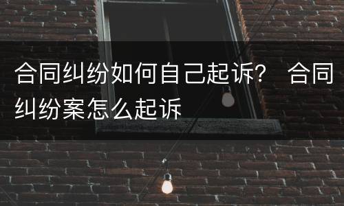 合同纠纷如何自己起诉？ 合同纠纷案怎么起诉