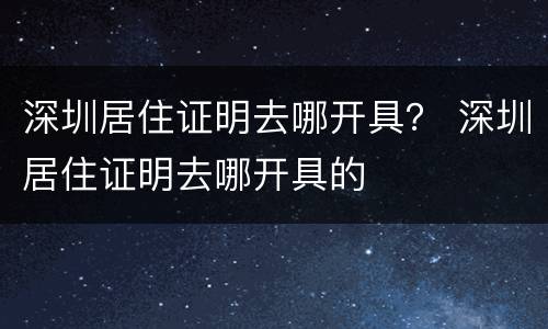 深圳居住证明去哪开具？ 深圳居住证明去哪开具的