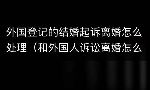 外国登记的结婚起诉离婚怎么处理（和外国人诉讼离婚怎么办理）