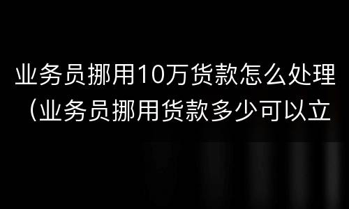 业务员挪用10万货款怎么处理（业务员挪用货款多少可以立案）