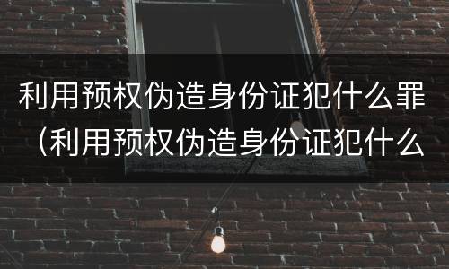 利用预权伪造身份证犯什么罪（利用预权伪造身份证犯什么罪）