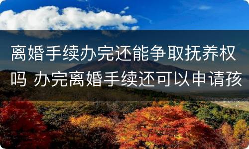 离婚手续办完还能争取抚养权吗 办完离婚手续还可以申请孩子的抚养权吗