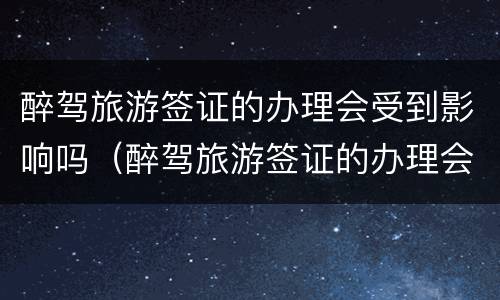 醉驾旅游签证的办理会受到影响吗（醉驾旅游签证的办理会受到影响吗）