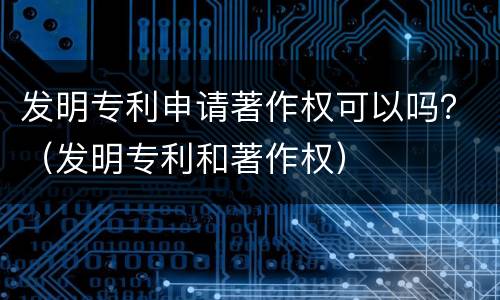 发明专利申请著作权可以吗？（发明专利和著作权）