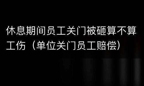 休息期间员工关门被砸算不算工伤（单位关门员工赔偿）