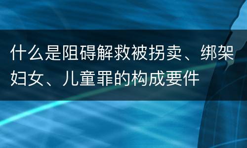 什么是阻碍解救被拐卖、绑架妇女、儿童罪的构成要件