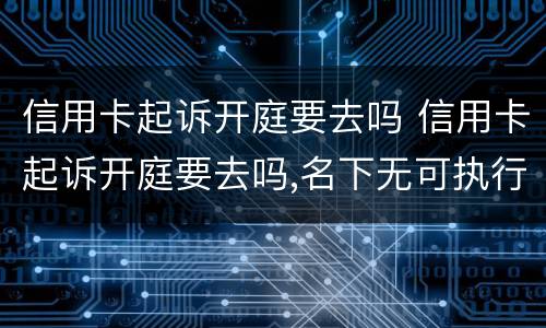 信用卡起诉开庭要去吗 信用卡起诉开庭要去吗,名下无可执行财产