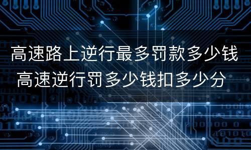 高速路上逆行最多罚款多少钱 高速逆行罚多少钱扣多少分