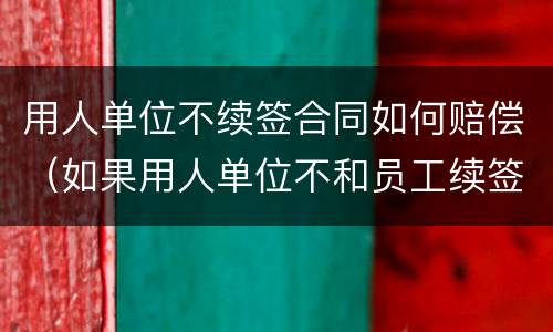 用人单位不续签合同如何赔偿（如果用人单位不和员工续签合同怎么赔偿）