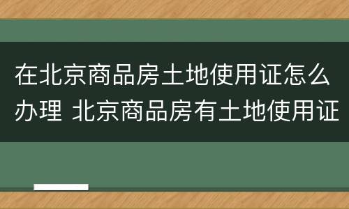 在北京商品房土地使用证怎么办理 北京商品房有土地使用证吗