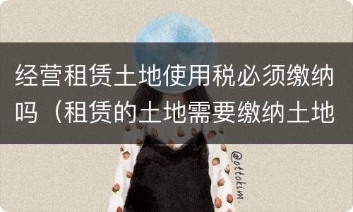 经营租赁土地使用税必须缴纳吗（租赁的土地需要缴纳土地使用税吗）