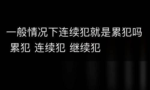 一般情况下连续犯就是累犯吗 累犯 连续犯 继续犯
