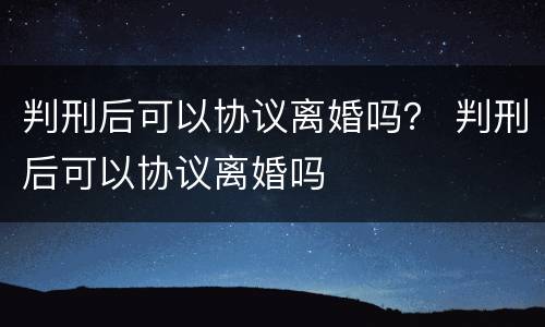 判刑后可以协议离婚吗？ 判刑后可以协议离婚吗