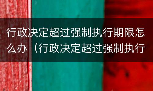 行政决定超过强制执行期限怎么办（行政决定超过强制执行期限怎么办呢）