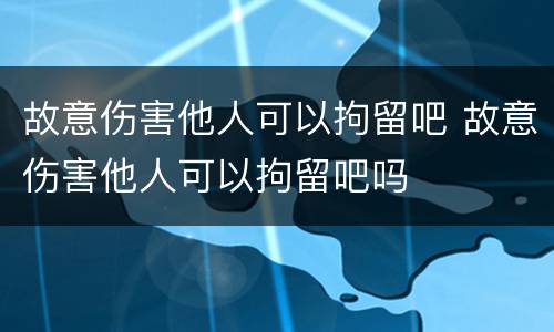 故意伤害他人可以拘留吧 故意伤害他人可以拘留吧吗