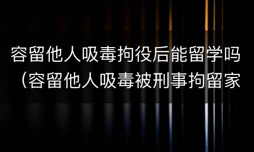 容留他人吸毒拘役后能留学吗（容留他人吸毒被刑事拘留家人可以探视吗）