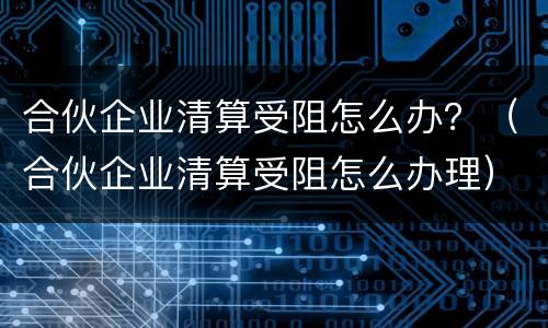 合伙企业清算受阻怎么办？（合伙企业清算受阻怎么办理）