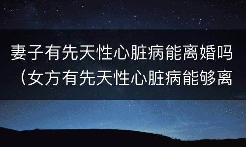 妻子有先天性心脏病能离婚吗（女方有先天性心脏病能够离婚吗?）