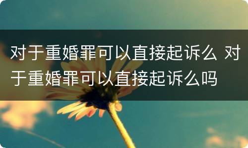 对于重婚罪可以直接起诉么 对于重婚罪可以直接起诉么吗