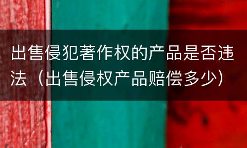 出售侵犯著作权的产品是否违法（出售侵权产品赔偿多少）