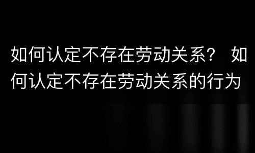 如何认定不存在劳动关系？ 如何认定不存在劳动关系的行为