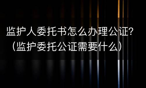 监护人委托书怎么办理公证？（监护委托公证需要什么）