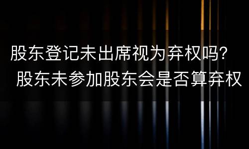 股东登记未出席视为弃权吗？ 股东未参加股东会是否算弃权
