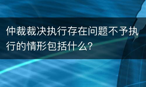 仲裁裁决执行存在问题不予执行的情形包括什么？
