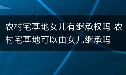农村宅基地女儿有继承权吗 农村宅基地可以由女儿继承吗