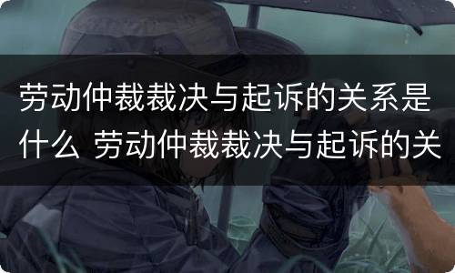 劳动仲裁裁决与起诉的关系是什么 劳动仲裁裁决与起诉的关系是什么意思