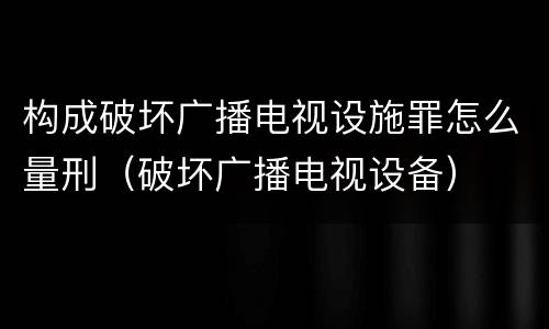 构成破坏广播电视设施罪怎么量刑（破坏广播电视设备）