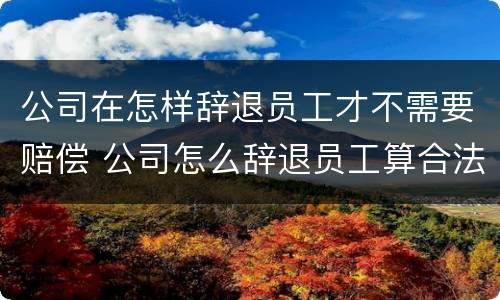 公司在怎样辞退员工才不需要赔偿 公司怎么辞退员工算合法