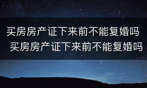 买房房产证下来前不能复婚吗 买房房产证下来前不能复婚吗为什么