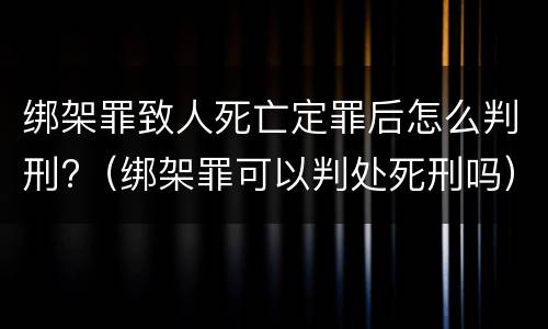 绑架罪致人死亡定罪后怎么判刑?（绑架罪可以判处死刑吗）