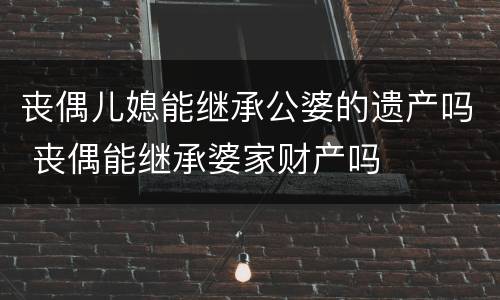 丧偶儿媳能继承公婆的遗产吗 丧偶能继承婆家财产吗
