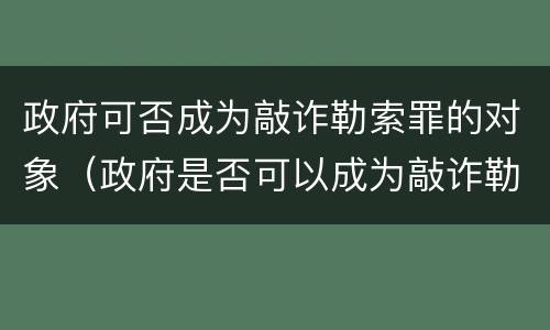 政府可否成为敲诈勒索罪的对象（政府是否可以成为敲诈勒索的对象）