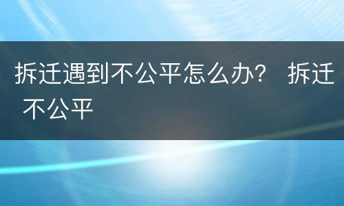 拆迁遇到不公平怎么办？ 拆迁 不公平