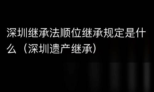 深圳继承法顺位继承规定是什么（深圳遗产继承）