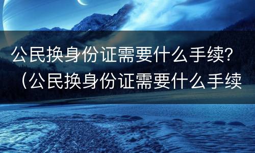 公民换身份证需要什么手续？（公民换身份证需要什么手续和证件）