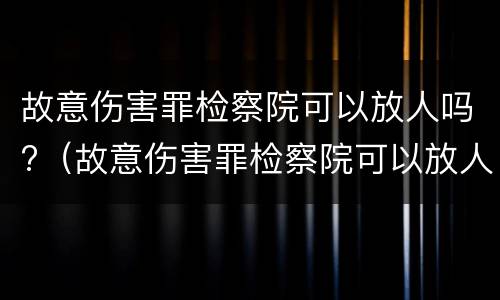 故意伤害罪检察院可以放人吗?（故意伤害罪检察院可以放人吗知乎）