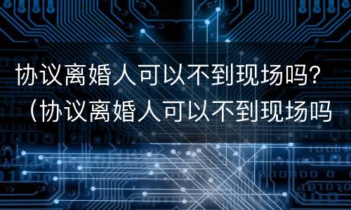 协议离婚人可以不到现场吗？（协议离婚人可以不到现场吗法院）