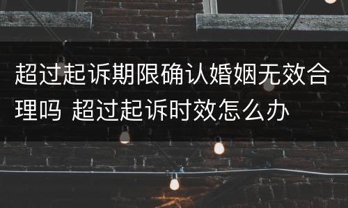 超过起诉期限确认婚姻无效合理吗 超过起诉时效怎么办