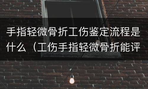 手指轻微骨折工伤鉴定流程是什么（工伤手指轻微骨折能评伤残）