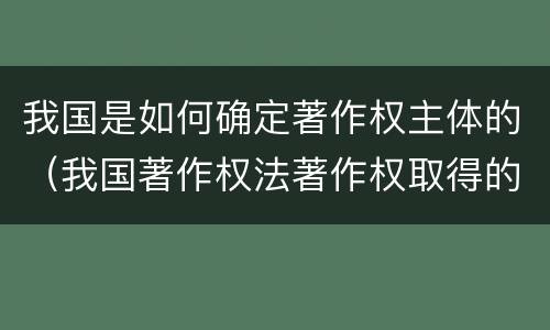 我国是如何确定著作权主体的（我国著作权法著作权取得的方式）