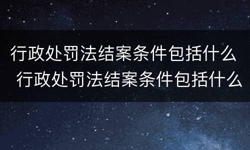 行政处罚法结案条件包括什么 行政处罚法结案条件包括什么和什么