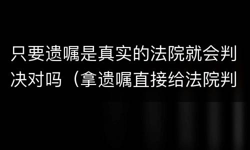 只要遗嘱是真实的法院就会判决对吗（拿遗嘱直接给法院判就行了吗）