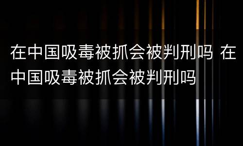 在中国吸毒被抓会被判刑吗 在中国吸毒被抓会被判刑吗