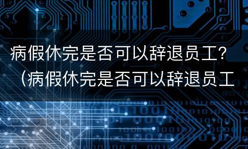 病假休完是否可以辞退员工？（病假休完是否可以辞退员工赔偿）