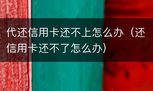 代还信用卡还不上怎么办（还信用卡还不了怎么办）